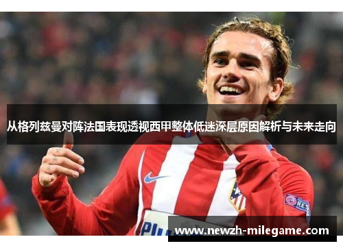 从格列兹曼对阵法国表现透视西甲整体低迷深层原因解析与未来走向