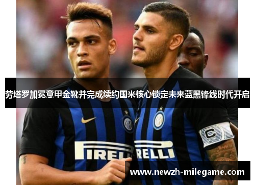 劳塔罗加冕意甲金靴并完成续约国米核心锁定未来蓝黑锋线时代开启 劳塔罗加冕意甲金靴并完成续约国米核心锁定未来蓝黑锋线时代开启