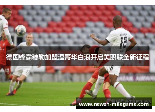 德国锋霸穆勒加盟温哥华白浪开启美职联全新征程 德国锋霸穆勒加盟温哥华白浪开启美职联全新征程