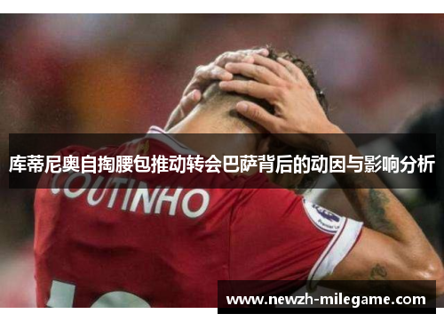库蒂尼奥自掏腰包推动转会巴萨背后的动因与影响分析 库蒂尼奥自掏腰包推动转会巴萨背后的动因与影响分析