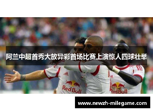 阿兰中超首秀大放异彩首场比赛上演惊人四球壮举