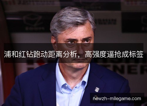 浦和红钻跑动距离分析,高强度逼抢成标签 浦和红钻跑动距离分析,高强度逼抢成标签